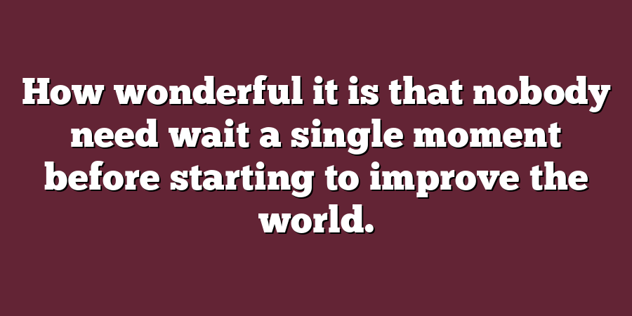 How wonderful it is that nobody need wait a single moment before starting to improve the world.