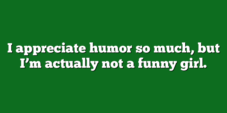 I appreciate humor so much, but I’m actually not a funny girl.