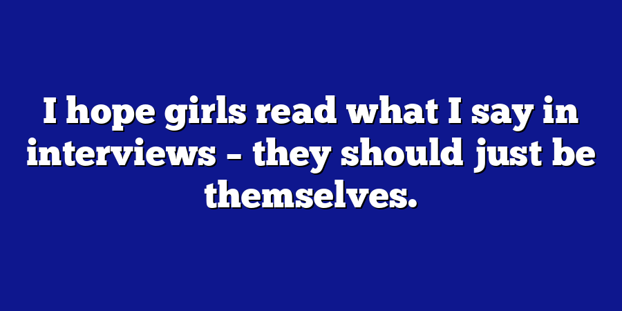 I hope girls read what I say in interviews – they should just be themselves.