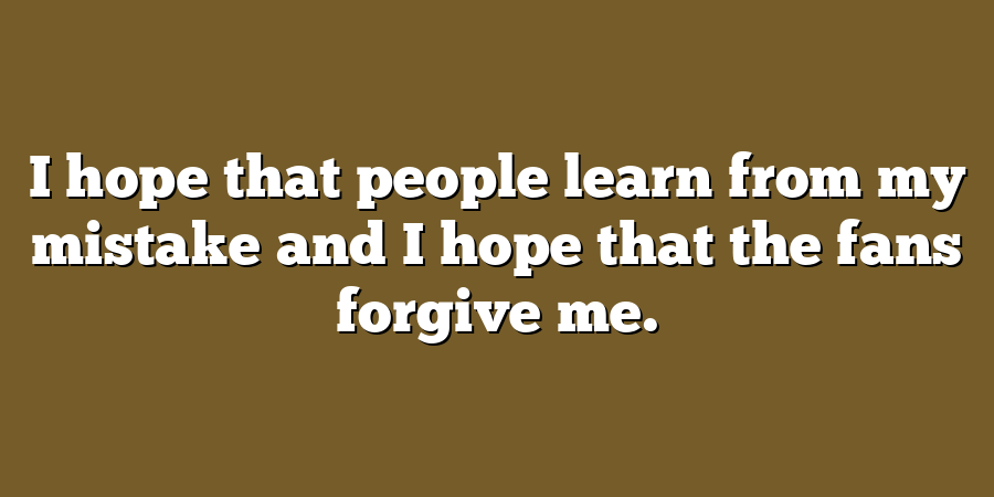 I hope that people learn from my mistake and I hope that the fans forgive me.