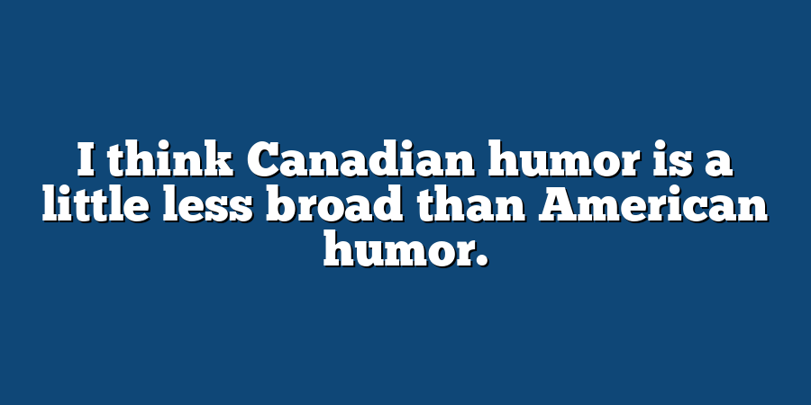 I think Canadian humor is a little less broad than American humor.