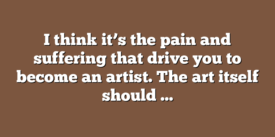 I think it’s the pain and suffering that drive you to become an artist. The art itself should ...