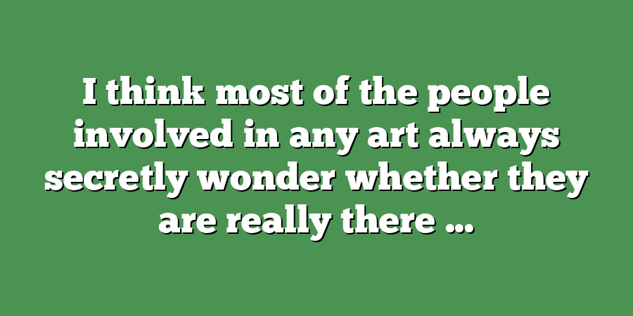 I think most of the people involved in any art always secretly wonder whether they are really there ...