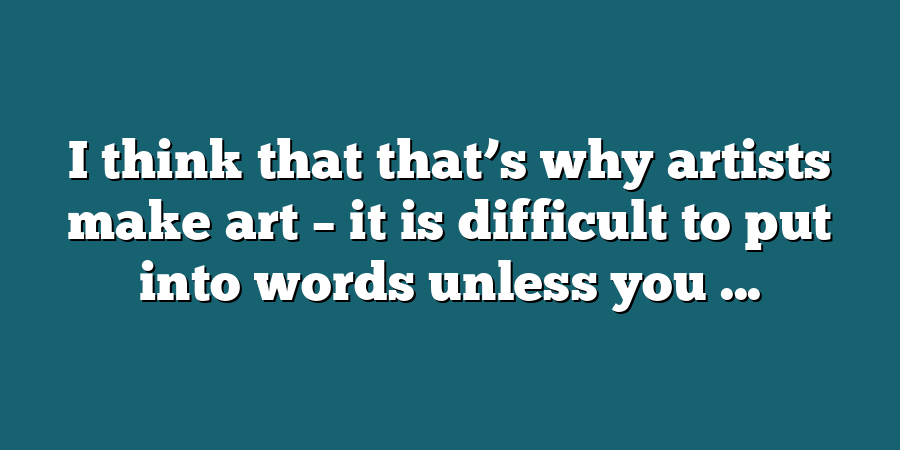 I think that that’s why artists make art – it is difficult to put into words unless you ...