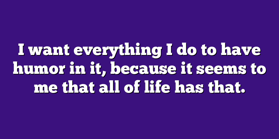 I want everything I do to have humor in it, because it seems to me that all of life has that.