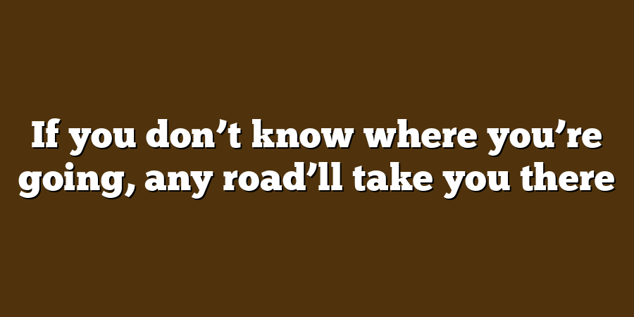 If you don’t know where you’re going, any road’ll take you there