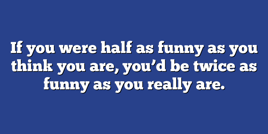 If you were half as funny as you think you are, you’d be twice as funny as you really are.