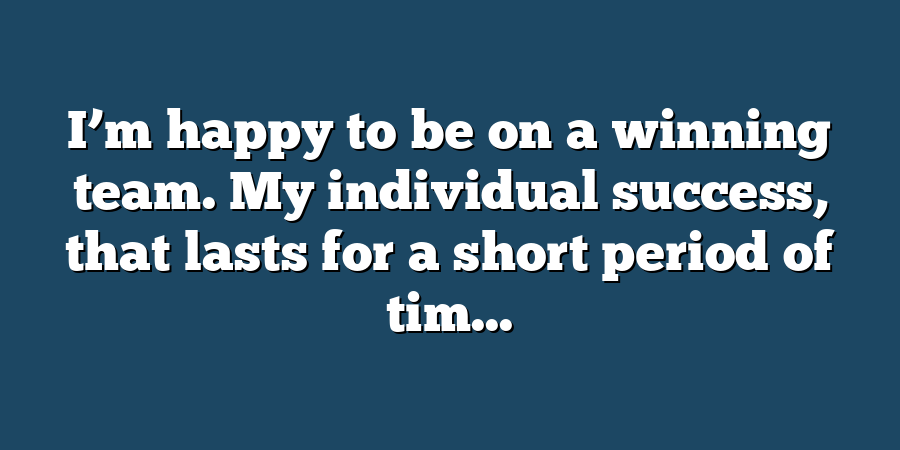 I’m happy to be on a winning team. My individual success, that lasts for a short period of tim...