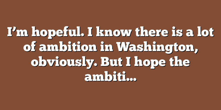 I’m hopeful. I know there is a lot of ambition in Washington, obviously. But I hope the ambiti...