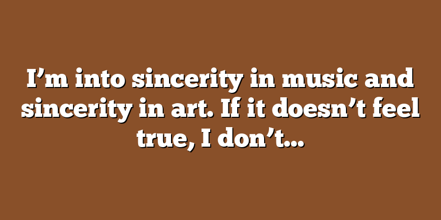 I’m into sincerity in music and sincerity in art. If it doesn’t feel true, I don’t...