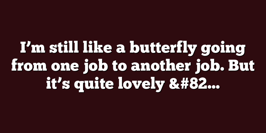 I’m still like a butterfly going from one job to another job. But it’s quite lovely &#82...