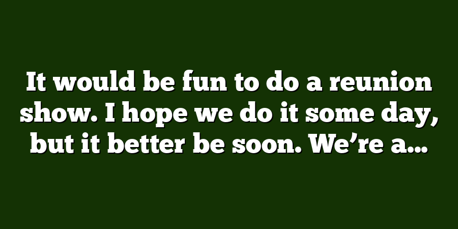 It would be fun to do a reunion show. I hope we do it some day, but it better be soon. We’re a...