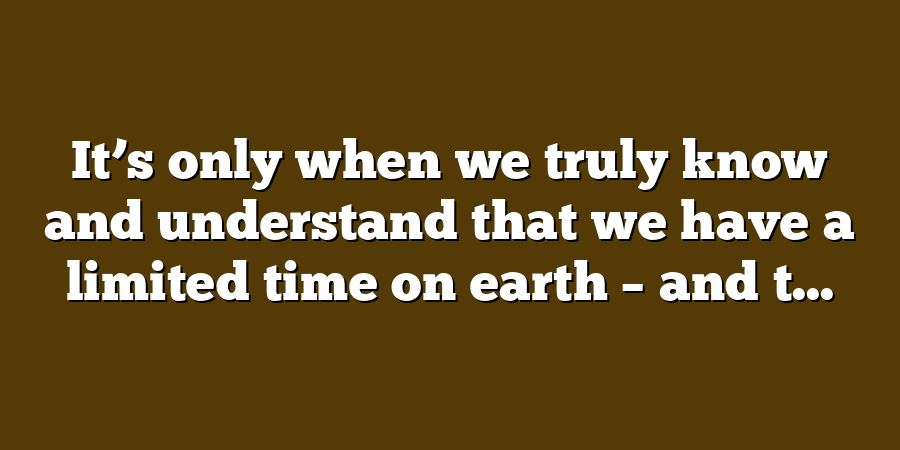 It’s only when we truly know and understand that we have a limited time on earth – and t...