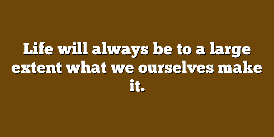 Life will always be to a large extent what we ourselves make it.