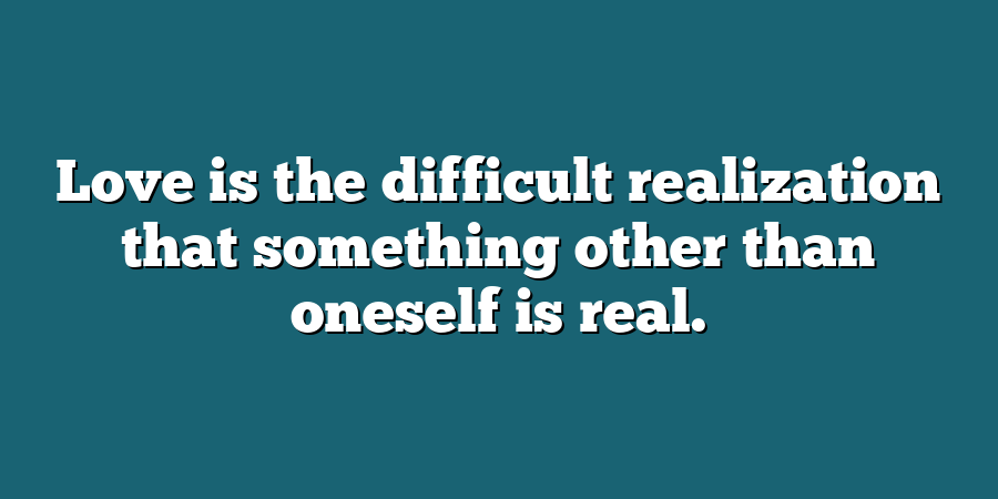 Love is the difficult realization that something other than oneself is real.