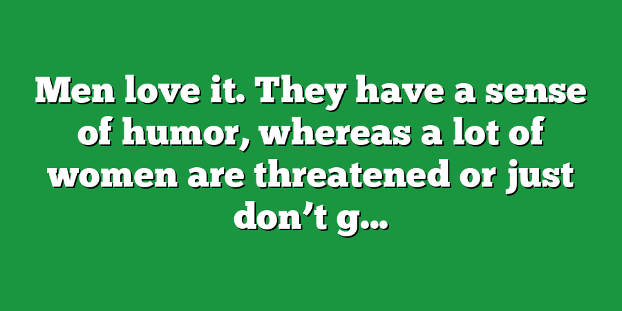 Men love it. They have a sense of humor, whereas a lot of women are threatened or just don’t g...