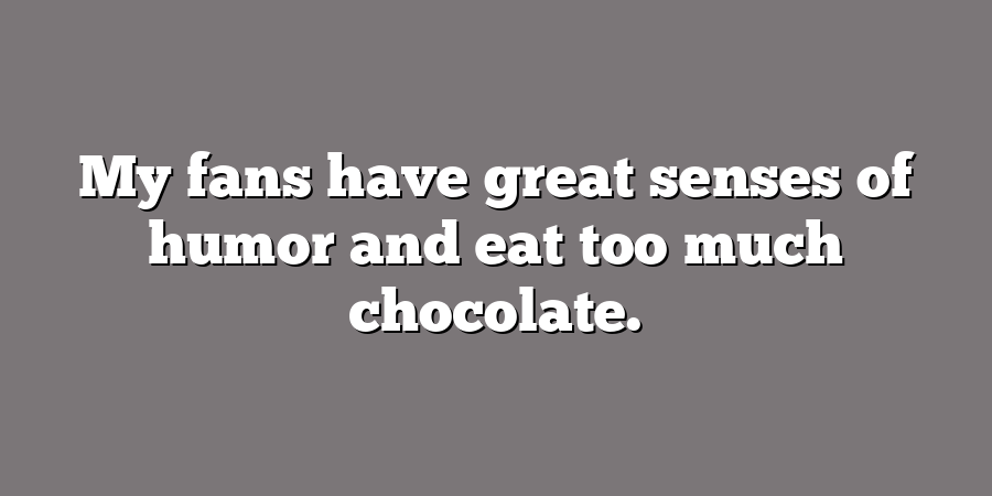 My fans have great senses of humor and eat too much chocolate.