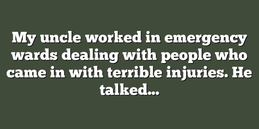 My uncle worked in emergency wards dealing with people who came in with terrible injuries. He talked...