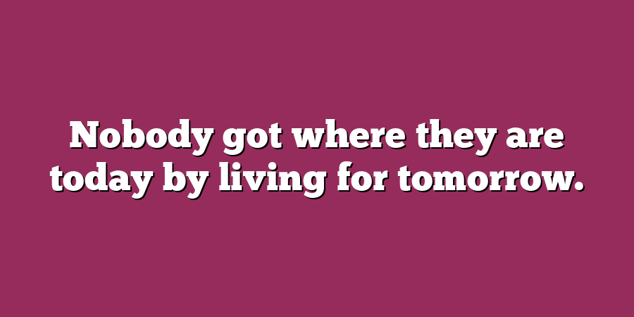 Nobody got where they are today by living for tomorrow.