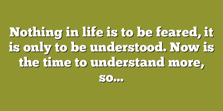 Nothing in life is to be feared, it is only to be understood. Now is the time to understand more, so...