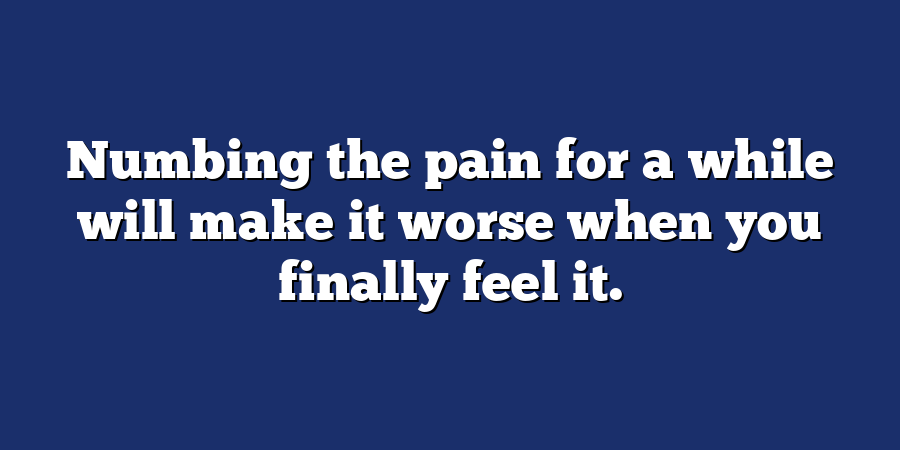 Numbing the pain for a while will make it worse when you finally feel it.