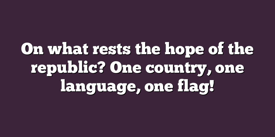 On what rests the hope of the republic? One country, one language, one flag!