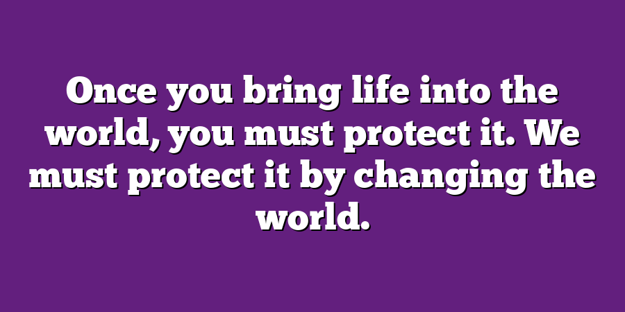 Once you bring life into the world, you must protect it. We must protect it by changing the world.