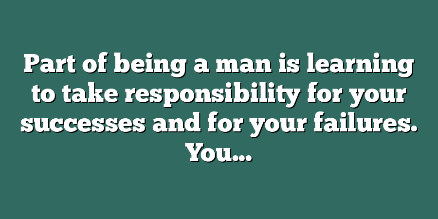 Part of being a man is learning to take responsibility for your successes and for your failures. You...