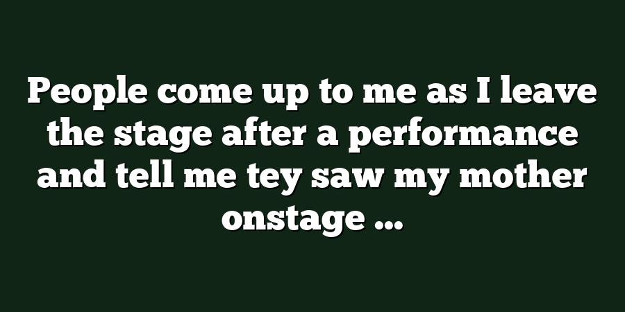 People come up to me as I leave the stage after a performance and tell me tey saw my mother onstage ...