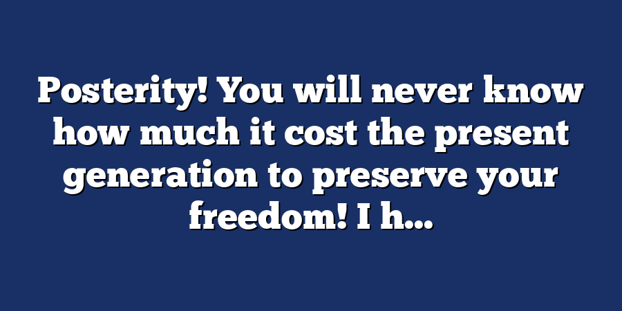 Posterity! You will never know how much it cost the present generation to preserve your freedom! I h...