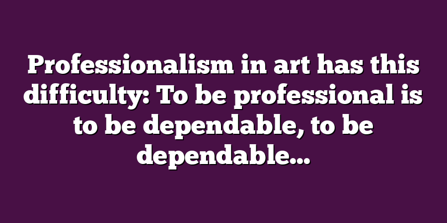 Professionalism in art has this difficulty: To be professional is to be dependable, to be dependable...