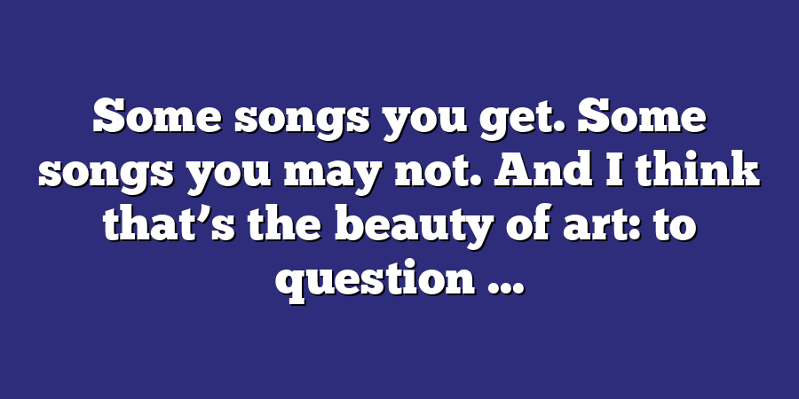 Some songs you get. Some songs you may not. And I think that’s the beauty of art: to question ...