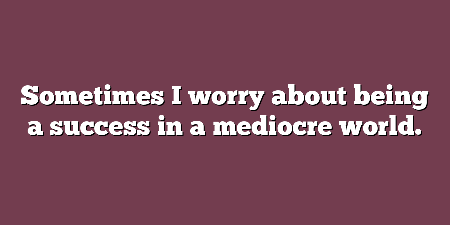 Sometimes I worry about being a success in a mediocre world.