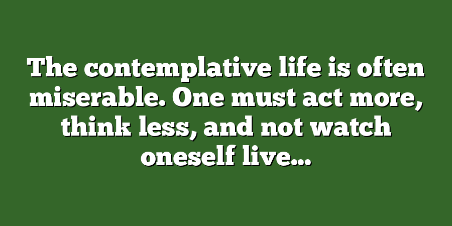 The contemplative life is often miserable. One must act more, think less, and not watch oneself live...