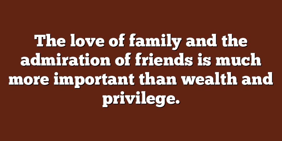 The love of family and the admiration of friends is much more important than wealth and privilege.