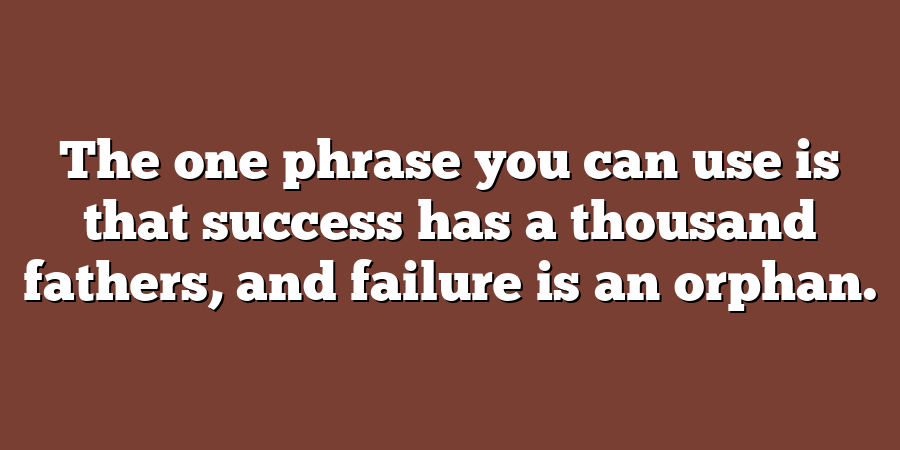 The one phrase you can use is that success has a thousand fathers, and failure is an orphan.