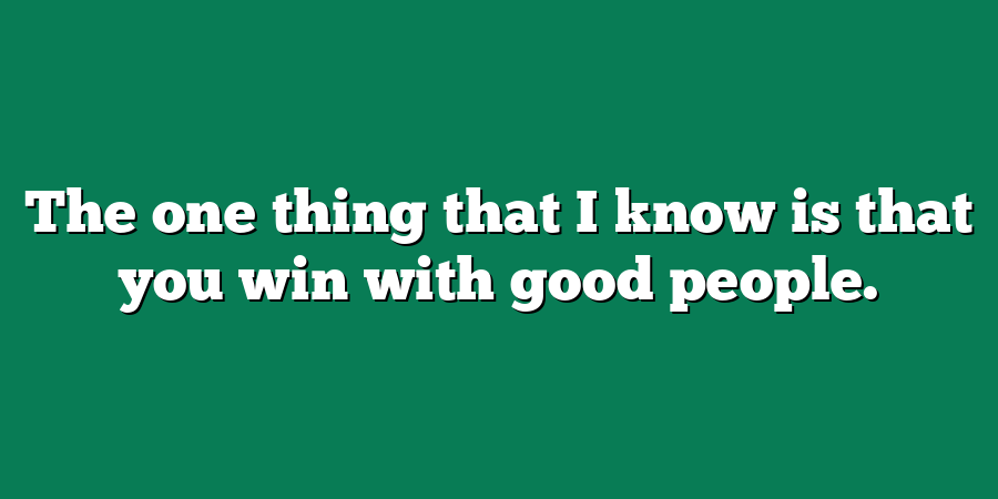 The one thing that I know is that you win with good people.