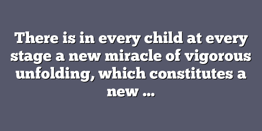 There is in every child at every stage a new miracle of vigorous unfolding, which constitutes a new ...