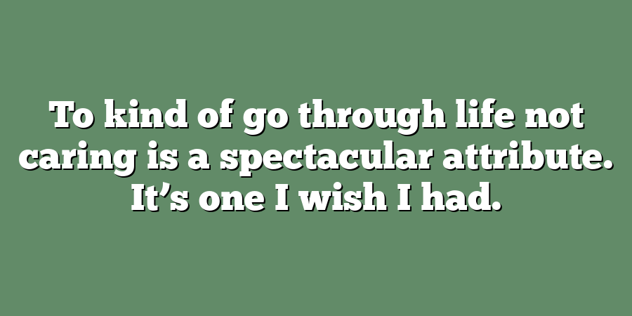 To kind of go through life not caring is a spectacular attribute. It’s one I wish I had.