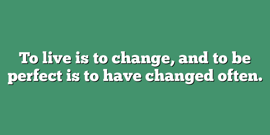 To live is to change, and to be perfect is to have changed often.