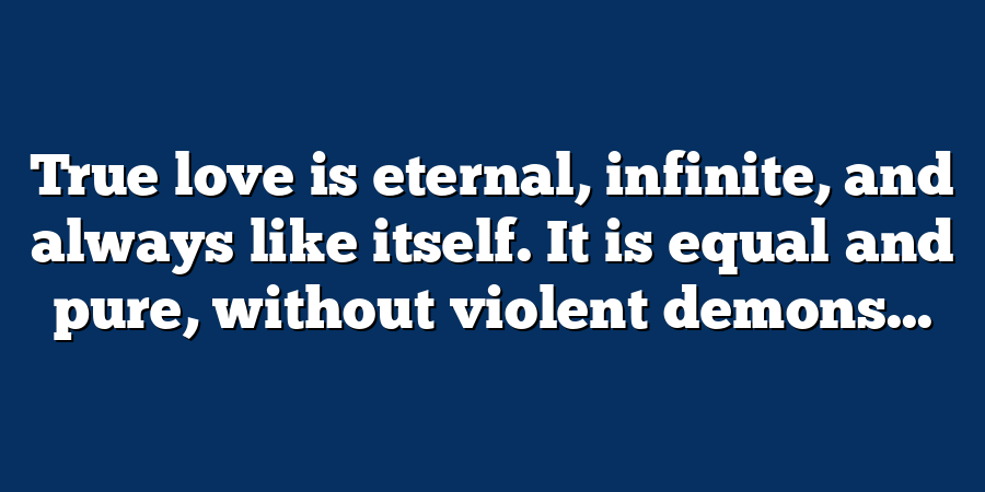 True love is eternal, infinite, and always like itself. It is equal and pure, without violent demons...