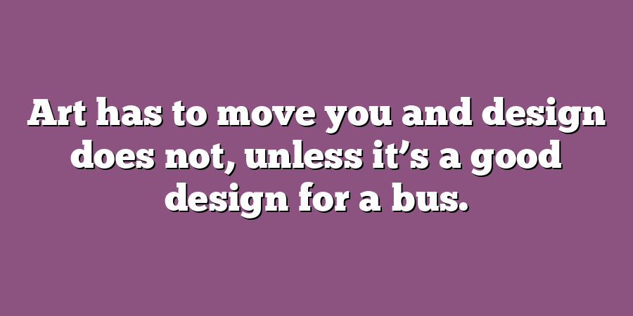 Art has to move you and design does not, unless it’s a good design for a bus.