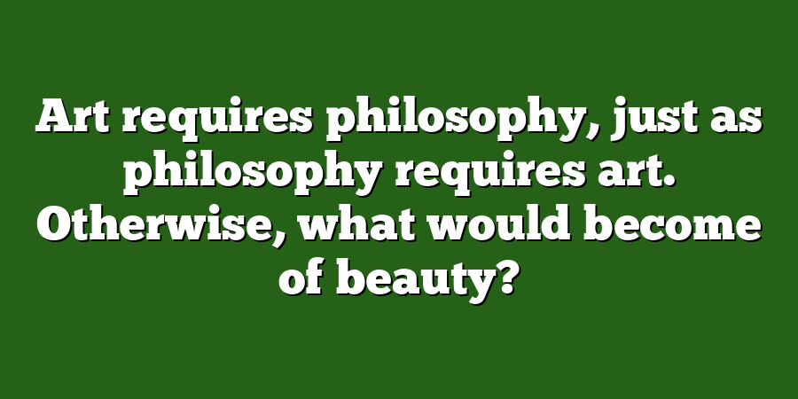 Art requires philosophy, just as philosophy requires art. Otherwise, what would become of beauty?