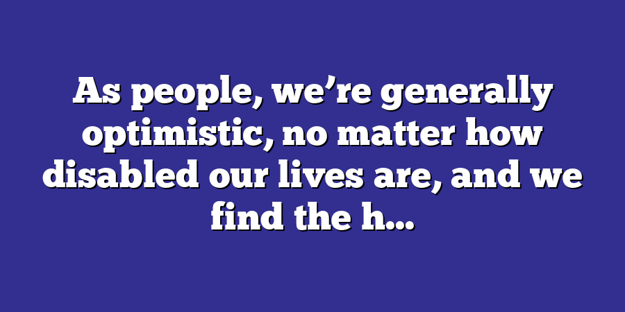 As people, we’re generally optimistic, no matter how disabled our lives are, and we find the h...