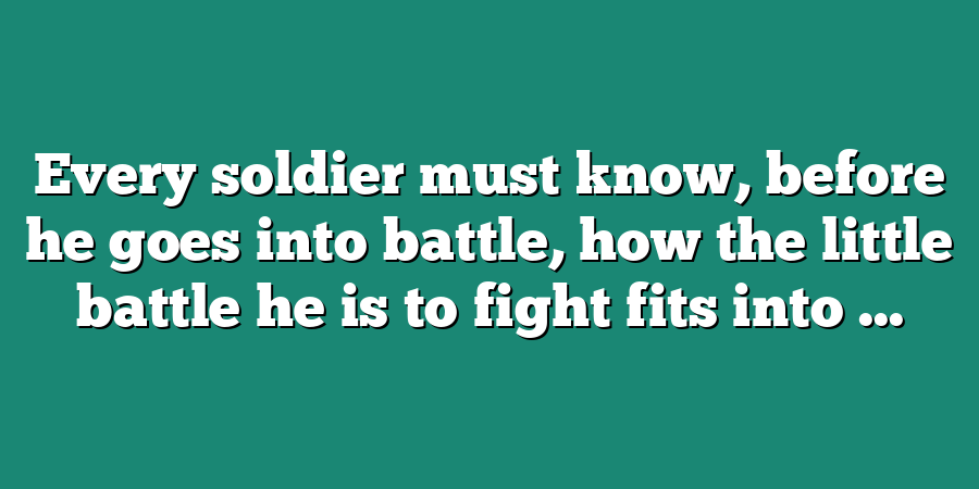 Every soldier must know, before he goes into battle, how the little battle he is to fight fits into ...