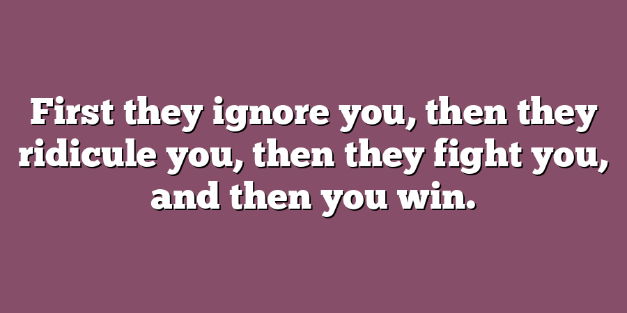 First they ignore you, then they ridicule you, then they fight you, and then you win.