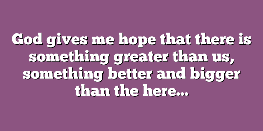 God gives me hope that there is something greater than us, something better and bigger than the here...