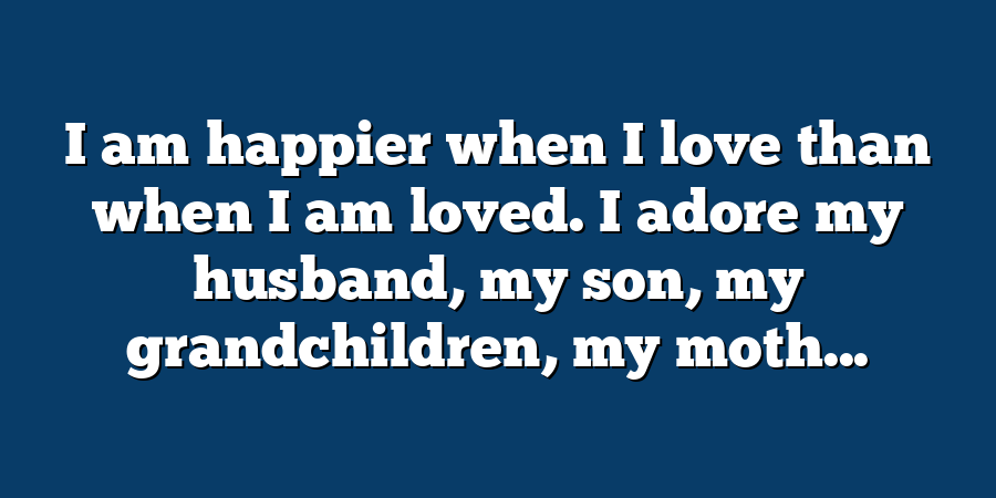 I am happier when I love than when I am loved. I adore my husband, my son, my grandchildren, my moth...