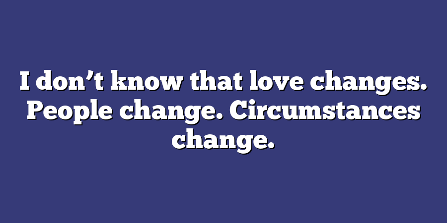 I don’t know that love changes. People change. Circumstances change.