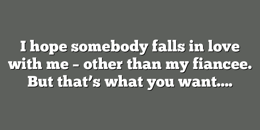 I hope somebody falls in love with me – other than my fiancee. But that’s what you want....